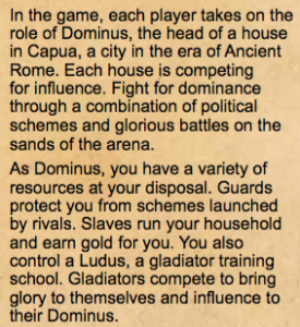 In the game, each player takes on the role of Dominus, the head of a house in Capua, a city in the era of Ancient Rome. Each house is competing for in uence. Fight for dominance through a combination of political schemes and glorious battles on the sands of the arena. As Dominus, you have a variety of resources at your disposal. Guards protect you from schemes launched by rivals. Slaves run your household and earn gold for you. You also control a Ludus, a gladiator training school. Gladiators compete to bring glory to themselves and in uence to their Dominus.