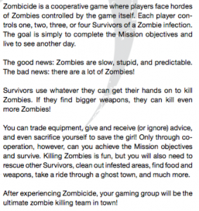Zombicide is a cooperative game where players face hordes of Zombies controlled by the game itself. Each player con- trols one, two, three, or four Survivors of a Zombie infection. The goal is simply to complete the Mission objectives and live to see another day. The good news: Zombies are slow, stupid, and predictable. The bad news: there are a lot of Zombies! Survivors use whatever they can get their hands on to kill Zombies. If they nd bigger weapons, they can kill even more Zombies! You can trade equipment, give and receive (or ignore) advice, and even sacri ce yourself to save the girl! Only through co- operation, however, can you achieve the Mission objectives and survive. Killing Zombies is fun, but you will also need to rescue other Survivors, clean out infested areas, nd food and weapons, take a ride through a ghost town, and much more.