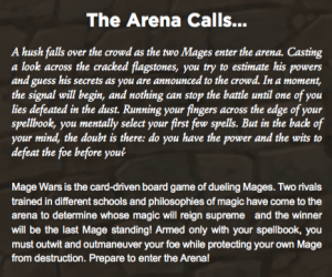 The Arena Calls... A hush falls over the crowd as the two Mages enter the arena. Casting a look across the cracked agstones, you try to estimate his powers and guess his secrets as you are announced to the crowd. In a moment, the signal will begin, and nothing can stop the battle until one of you lies defeated in the dust. Running your ngers across the edge of your spellbook, you mentally select your rst few spells. But in the back of your mind, the doubt is there: do you have the power and the wits to defeat the foe before you? Mage Wars is the card-driven board game of dueling Mages. Two rivals trained in different schools and philosophies of magic have come to the arena to determine whose magic will reign supreme and the winner will be the last Mage standing! Armed only with your spellbook, you must outwit and outmaneuver your foe while protecting your own Mage from destruction. Prepare to enter the Arena!