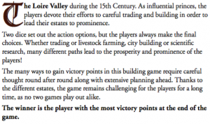The Loire valley during the 15th Century. As influential princes, players devote their efforts to careful trading and building in order to lead their estates to prominence. Two dice set out the action options, but the players always make the nal choices. Whether trading or livestock farming, city building or scienti c research, many different paths lead to the prosperity and prominence of the players! The many ways to gain victory points in this building game require careful thought round after round along with extensive planning ahead. Thanks to the different estates, the game remains challenging for the players for a long time, as no two games play out alike. The winner is the player with the most victory points at the end of the game.