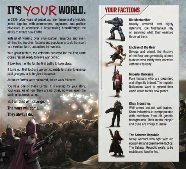 IT’S YOUR WORLD. In 2128, after years of global warfare, theoretical physicists joined together with astronomers, engineers, and particle physicists to announce a breathtaking breakthrough: the ability to create new Earths. Instead of warring over ever-scarcer resources and ever- diminishing supplies, factions and populations could transport to a verdant Earth, untouched by humans. With great fanfare, the colonists departed for the rst earth clone created, ready to leave war behind. It took two months for the rst battle to take place. It turns out that factions weren’t so ready to share, to give up past grudges, or to forgive trespasses. As future Earths were colonized, future wars followed. You have one of these Earths. It is waiting for your story, your wars. As of now there are no cities, no wars, even the continents are unnamed. But all that will change. The wars will come. They always do.