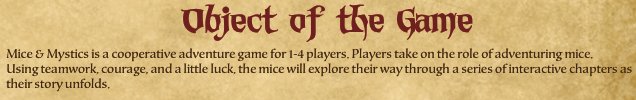 Mice & Mystics is a cooperative adventure game for 1-4 players. Players take on the role of adventuring mice. Using teamwork, courage, and a little luck, the mice will explore their way through a series of interactive chapters as their story unfolds.