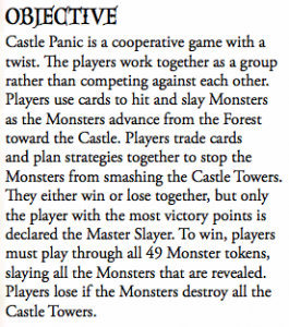 Castle Panic is a cooperative game with a twist. e players work together as a group rather than competing against each other. Players use cards to hit and slay Monsters as the Monsters advance from the Forest toward the Castle. Players trade cards and plan strategies together to stop the Monsters from smashing the Castle Towers. ey either win or lose together, but only the player with the most victory points is declared the Master Slayer. To win, players must play through all 49 Monster tokens, slaying all the Monsters that are revealed. Players lose if the Monsters destroy all the Castle Towers.