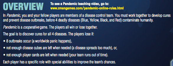 In Pandemic, you and your fellow players are members of a disease control team. You must work together to develop cures and prevent disease outbreaks, before 4 deadly diseases (Blue, Yellow, Black, and Red) contaminate humanity. Pandemic is a cooperative game. The players all win or lose together. The goal is to discover cures for all 4 diseases. The players lose if: • 8 outbreaks occur (a worldwide panic happens), • not enough disease cubes are left when needed (a disease spreads too much), or, • not enough player cards are left when needed (your team runs out of time). Each player has a speci c role with special abilities to improve the team’s chances.