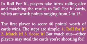 In Roll For It!, players take turns rolling dice and matching the results to Roll For It! cards, which are worth points ranging from 2 to 15. e rst player to score 40 points’ worth of cards wins. e steps are simple: 1. Roll for it! 2. Match it! 3. Score it! But watch out—other players may steal the cards you’re shooting for!